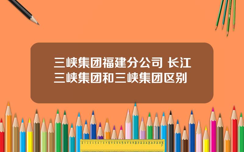 三峡集团福建分公司 长江三峡集团和三峡集团区别